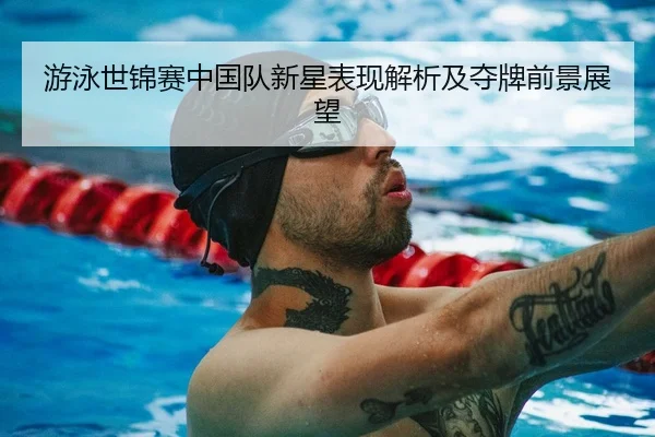 游泳世锦赛中国队新星表现解析及夺牌前景展望
